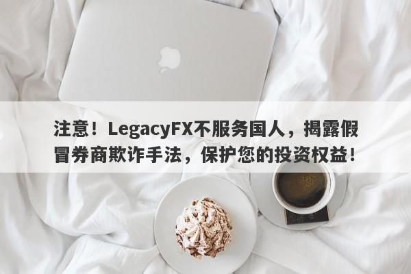 注意！LegacyFX不服务国人，揭露假冒券商欺诈手法，保护您的投资权益！-第1张图片-要懂汇