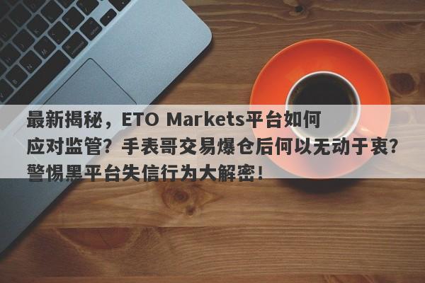 最新揭秘，ETO Markets平台如何应对监管？手表哥交易爆仓后何以无动于衷？警惕黑平台失信行为大解密！-第1张图片-要懂汇