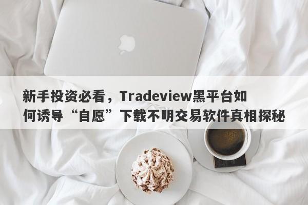 新手投资必看，Tradeview黑平台如何诱导“自愿”下载不明交易软件真相探秘-第1张图片-要懂汇