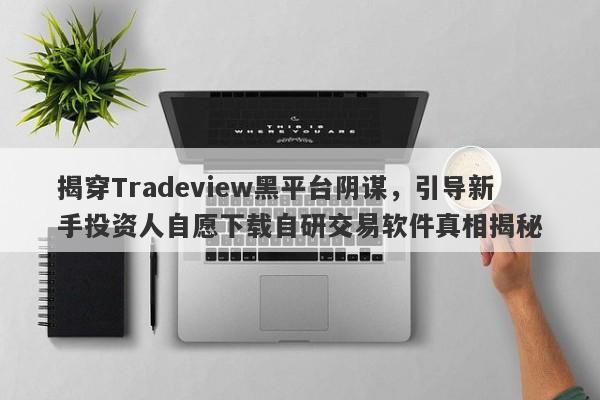 揭穿Tradeview黑平台阴谋，引导新手投资人自愿下载自研交易软件真相揭秘-第1张图片-要懂汇