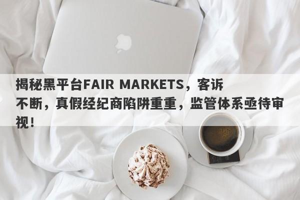 揭秘黑平台FAIR MARKETS，客诉不断，真假经纪商陷阱重重，监管体系亟待审视！-第1张图片-要懂汇