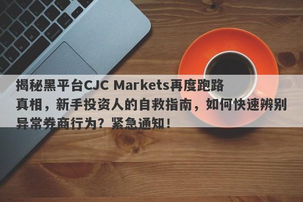 揭秘黑平台CJC Markets再度跑路真相，新手投资人的自救指南，如何快速辨别异常券商行为？紧急通知！-第1张图片-要懂汇