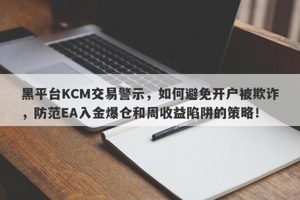 黑平台KCM交易警示，如何避免开户被欺诈，防范EA入金爆仓和周收益陷阱的策略！-第1张图片-要懂汇