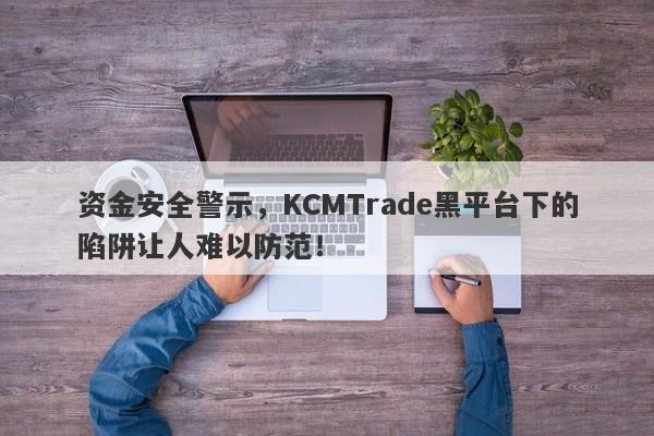 资金安全警示，KCMTrade黑平台下的陷阱让人难以防范！-第1张图片-要懂汇