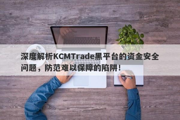 深度解析KCMTrade黑平台的资金安全问题，防范难以保障的陷阱！-第1张图片-要懂汇