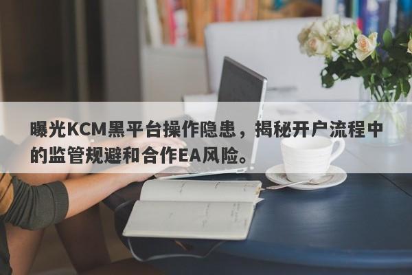 曝光KCM黑平台操作隐患，揭秘开户流程中的监管规避和合作EA风险。-第1张图片-要懂汇