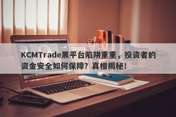 KCMTrade黑平台陷阱重重，投资者的资金安全如何保障？真相揭秘！-第1张图片-要懂汇