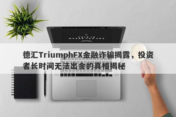 德汇TriumphFX金融诈骗揭露，投资者长时间无法出金的真相揭秘-第1张图片-要懂汇