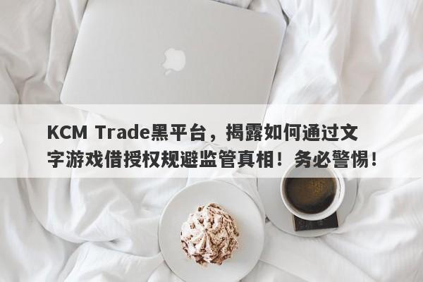 KCM Trade黑平台，揭露如何通过文字游戏借授权规避监管真相！务必警惕！-第1张图片-要懂汇