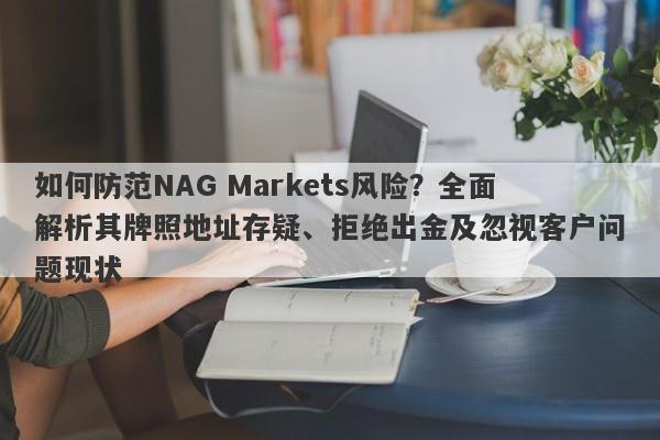 如何防范NAG Markets风险？全面解析其牌照地址存疑、拒绝出金及忽视客户问题现状-第1张图片-要懂汇