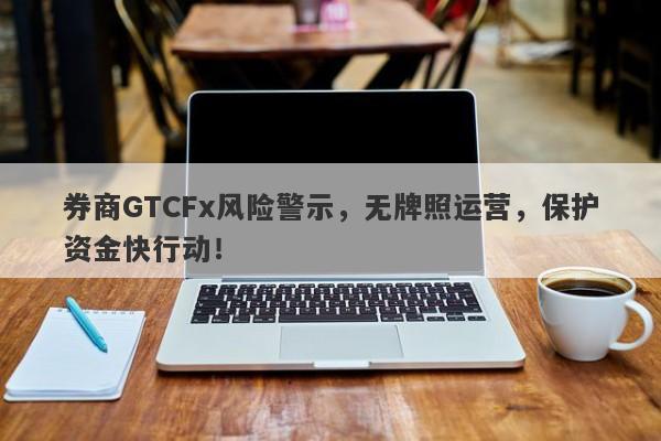 券商GTCFx风险警示，无牌照运营，保护资金快行动！-第1张图片-要懂汇