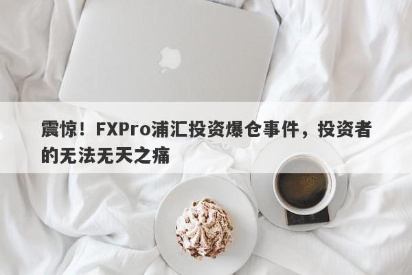 震惊！FXPro浦汇投资爆仓事件，投资者的无法无天之痛-第1张图片-要懂汇