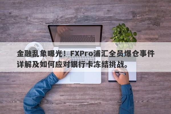 金融乱象曝光！FXPro浦汇全员爆仓事件详解及如何应对银行卡冻结挑战。-第1张图片-要懂汇