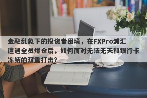 金融乱象下的投资者困境，在FXPro浦汇遭遇全员爆仓后，如何面对无法无天和银行卡冻结的双重打击？-第1张图片-要懂汇