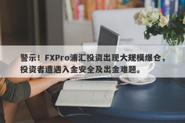 警示！FXPro浦汇投资出现大规模爆仓，投资者遭遇入金安全及出金难题。-第1张图片-要懂汇