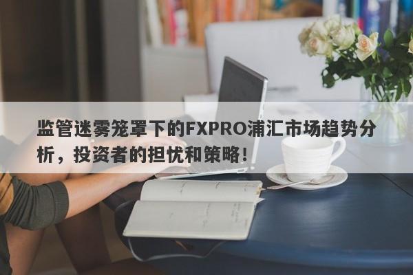 监管迷雾笼罩下的FXPRO浦汇市场趋势分析，投资者的担忧和策略！-第1张图片-要懂汇