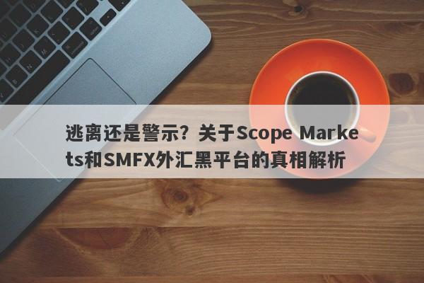 逃离还是警示？关于Scope Markets和SMFX外汇黑平台的真相解析-第1张图片-要懂汇