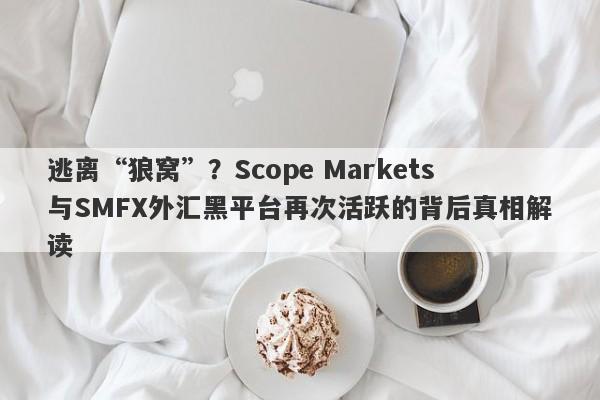 逃离“狼窝”？Scope Markets与SMFX外汇黑平台再次活跃的背后真相解读-第1张图片-要懂汇