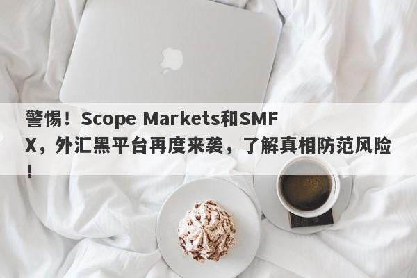 警惕！Scope Markets和SMFX，外汇黑平台再度来袭，了解真相防范风险！-第1张图片-要懂汇