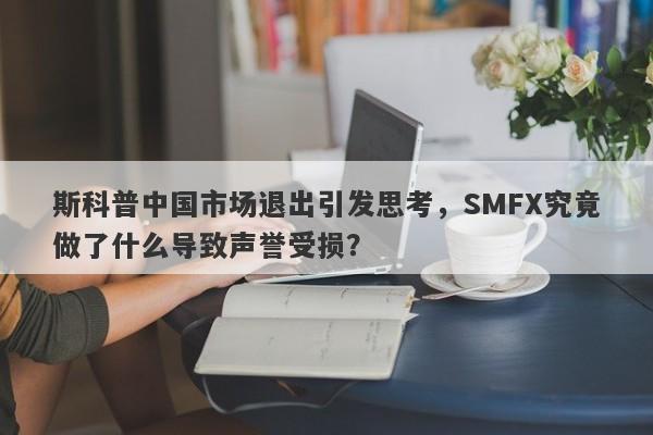 斯科普中国市场退出引发思考，SMFX究竟做了什么导致声誉受损？-第1张图片-要懂汇