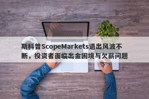 斯科普ScopeMarkets退出风波不断，投资者面临出金困境与欠薪问题-第1张图片-要懂汇