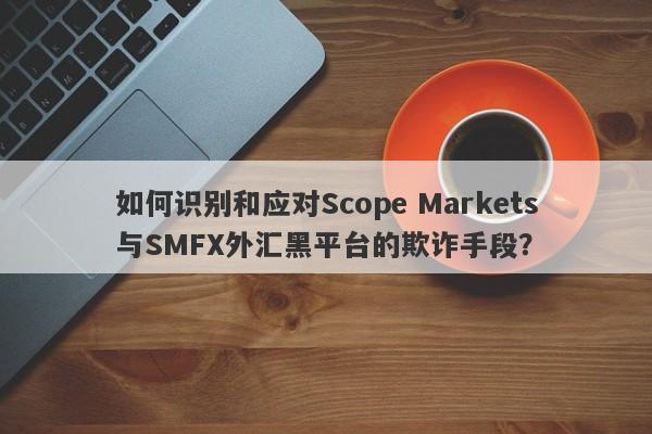 如何识别和应对Scope Markets与SMFX外汇黑平台的欺诈手段？-第1张图片-要懂汇