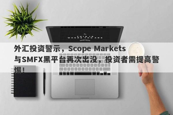 外汇投资警示，Scope Markets与SMFX黑平台再次出没，投资者需提高警惕！-第1张图片-要懂汇