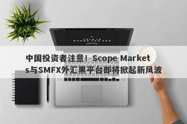 中国投资者注意！Scope Markets与SMFX外汇黑平台即将掀起新风波-第1张图片-要懂汇