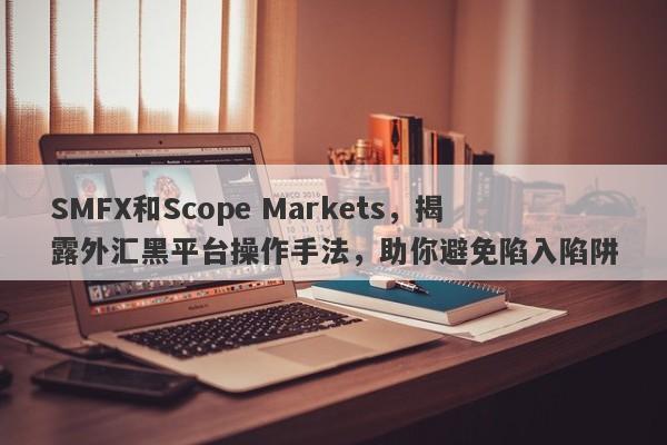 SMFX和Scope Markets，揭露外汇黑平台操作手法，助你避免陷入陷阱-第1张图片-要懂汇