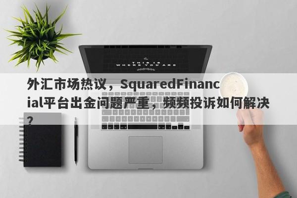 外汇市场热议，SquaredFinancial平台出金问题严重，频频投诉如何解决？-第1张图片-要懂汇