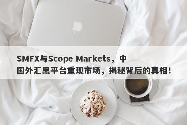 SMFX与Scope Markets，中国外汇黑平台重现市场，揭秘背后的真相！-第1张图片-要懂汇