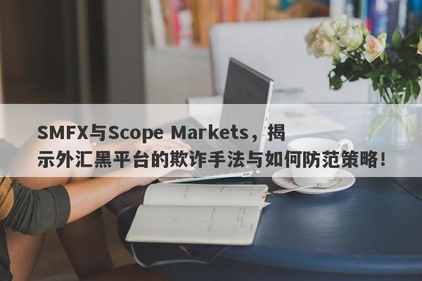 SMFX与Scope Markets，揭示外汇黑平台的欺诈手法与如何防范策略！-第1张图片-要懂汇