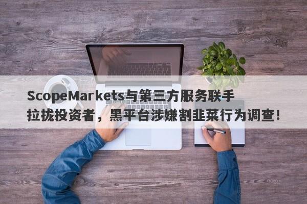 ScopeMarkets与第三方服务联手拉拢投资者，黑平台涉嫌割韭菜行为调查！-第1张图片-要懂汇