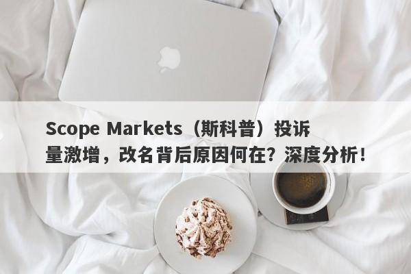 Scope Markets（斯科普）投诉量激增，改名背后原因何在？深度分析！-第1张图片-要懂汇