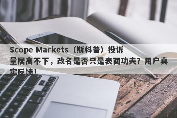 Scope Markets（斯科普）投诉量居高不下，改名是否只是表面功夫？用户真实反馈！-第1张图片-要懂汇