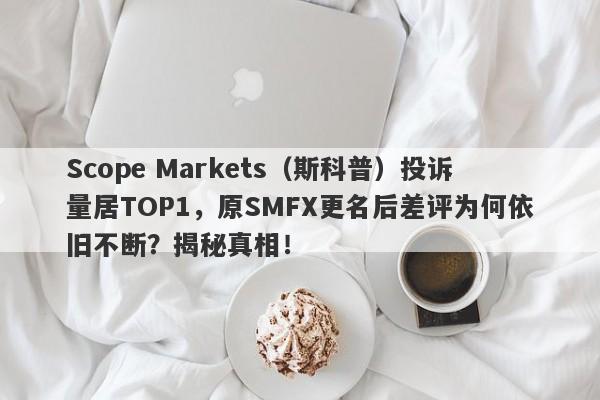 Scope Markets（斯科普）投诉量居TOP1，原SMFX更名后差评为何依旧不断？揭秘真相！-第1张图片-要懂汇