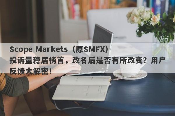 Scope Markets（原SMFX）投诉量稳居榜首，改名后是否有所改变？用户反馈大解密！-第1张图片-要懂汇