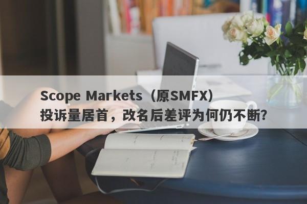 Scope Markets（原SMFX）投诉量居首，改名后差评为何仍不断？-第1张图片-要懂汇