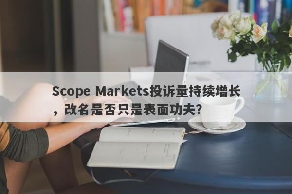 Scope Markets投诉量持续增长，改名是否只是表面功夫？-第1张图片-要懂汇