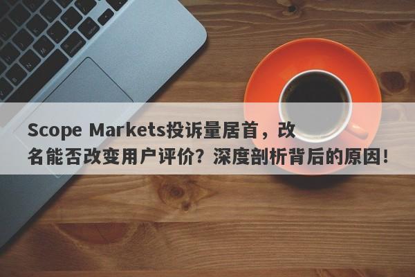 Scope Markets投诉量居首，改名能否改变用户评价？深度剖析背后的原因！-第1张图片-要懂汇