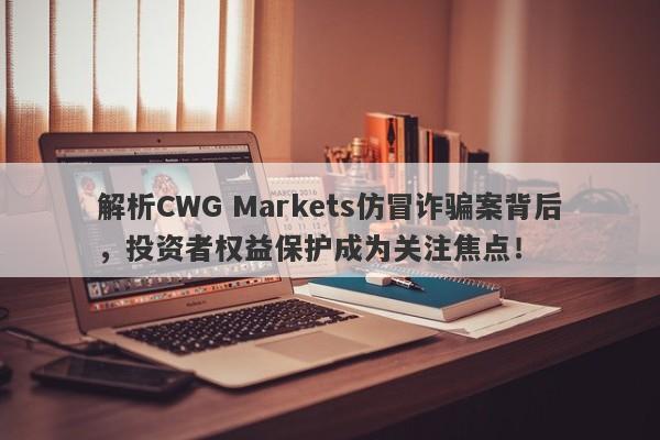 解析CWG Markets仿冒诈骗案背后，投资者权益保护成为关注焦点！-第1张图片-要懂汇