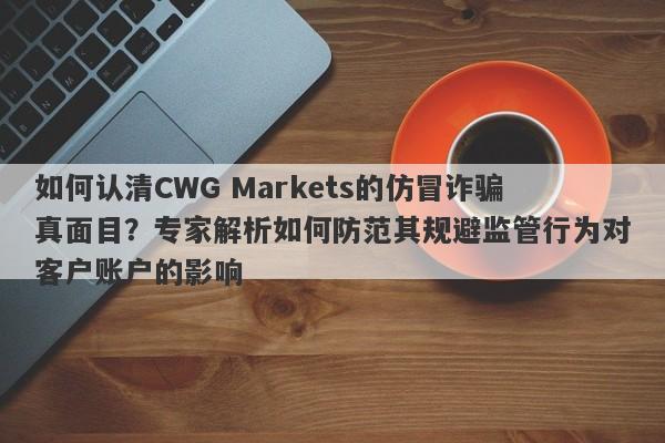 如何认清CWG Markets的仿冒诈骗真面目？专家解析如何防范其规避监管行为对客户账户的影响-第1张图片-要懂汇