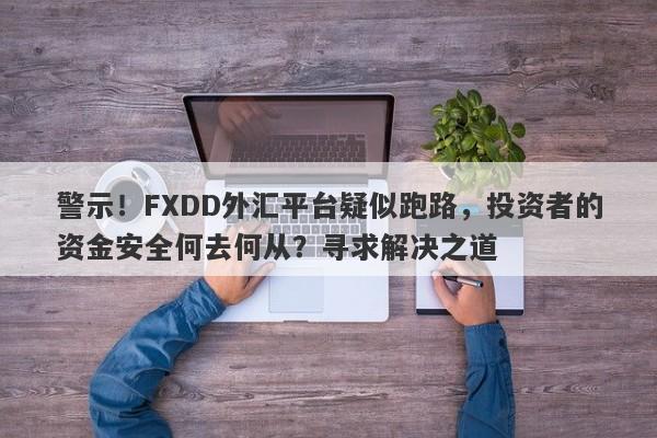 警示！FXDD外汇平台疑似跑路，投资者的资金安全何去何从？寻求解决之道-第1张图片-要懂汇