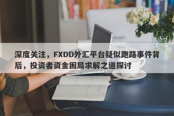 深度关注，FXDD外汇平台疑似跑路事件背后，投资者资金困局求解之道探讨-第1张图片-要懂汇