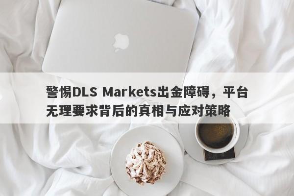 警惕DLS Markets出金障碍，平台无理要求背后的真相与应对策略-第1张图片-要懂汇