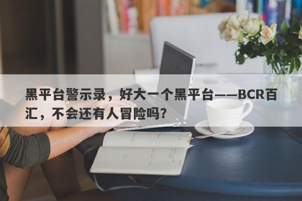 黑平台警示录，好大一个黑平台——BCR百汇，不会还有人冒险吗？-第1张图片-要懂汇