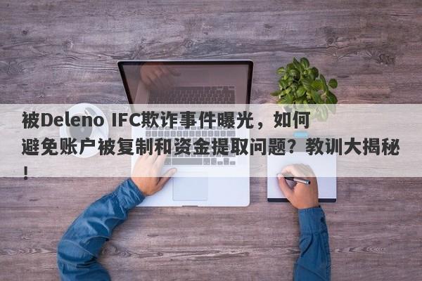 被Deleno IFC欺诈事件曝光，如何避免账户被复制和资金提取问题？教训大揭秘！-第1张图片-要懂汇