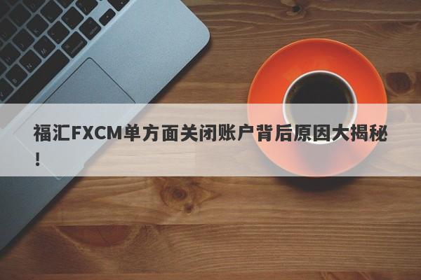 福汇FXCM单方面关闭账户背后原因大揭秘！-第1张图片-要懂汇