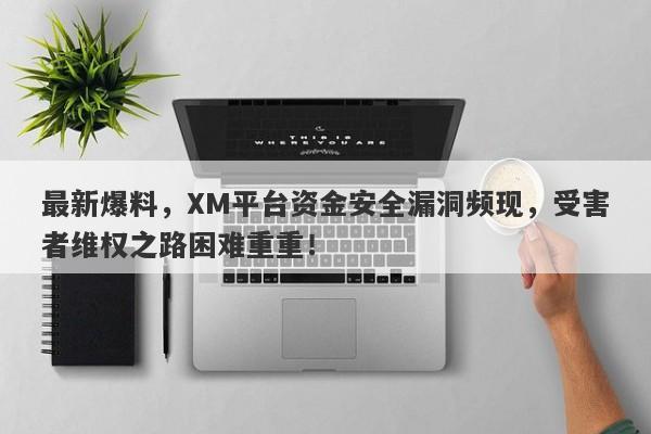 最新爆料，XM平台资金安全漏洞频现，受害者维权之路困难重重！-第1张图片-要懂汇