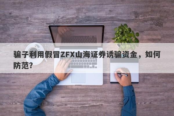 骗子利用假冒ZFX山海证券诱骗资金，如何防范？-第1张图片-要懂汇